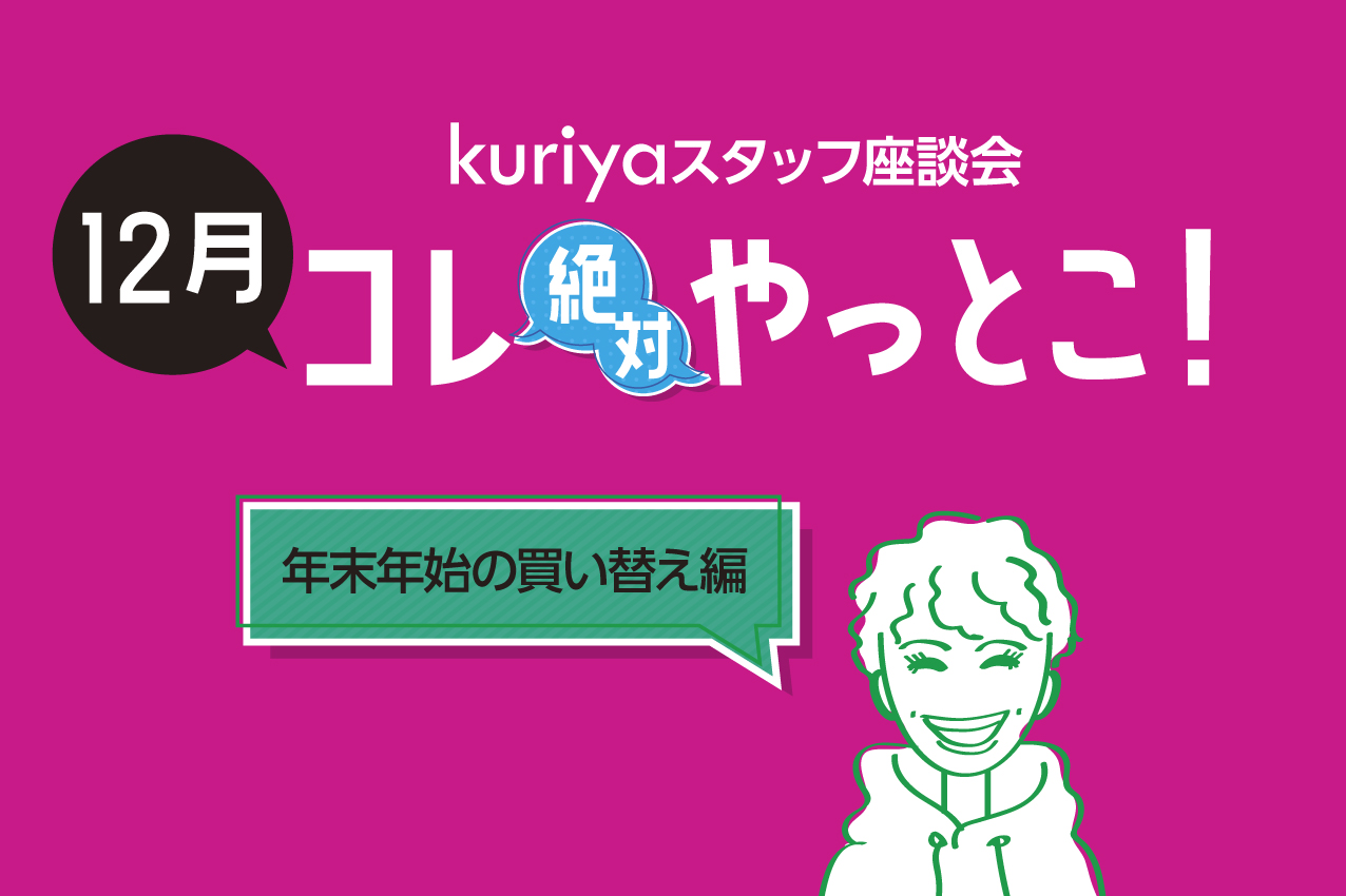 kuriyaスタッフ座談会「12月、コレ絶対やっとこ！」年末年始の買い替え編